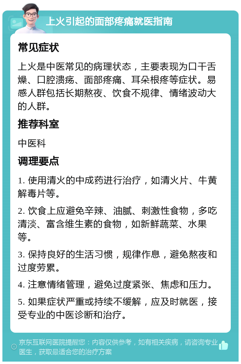 上火引起的面部疼痛就医指南 常见症状 上火是中医常见的病理状态，主要表现为口干舌燥、口腔溃疡、面部疼痛、耳朵根疼等症状。易感人群包括长期熬夜、饮食不规律、情绪波动大的人群。 推荐科室 中医科 调理要点 1. 使用清火的中成药进行治疗，如清火片、牛黄解毒片等。 2. 饮食上应避免辛辣、油腻、刺激性食物，多吃清淡、富含维生素的食物，如新鲜蔬菜、水果等。 3. 保持良好的生活习惯，规律作息，避免熬夜和过度劳累。 4. 注意情绪管理，避免过度紧张、焦虑和压力。 5. 如果症状严重或持续不缓解，应及时就医，接受专业的中医诊断和治疗。