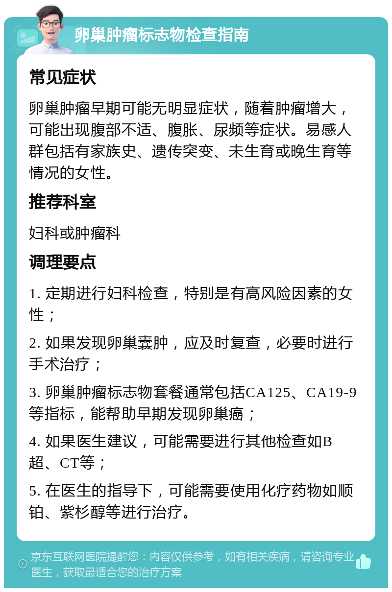 卵巢肿瘤标志物检查指南 常见症状 卵巢肿瘤早期可能无明显症状，随着肿瘤增大，可能出现腹部不适、腹胀、尿频等症状。易感人群包括有家族史、遗传突变、未生育或晚生育等情况的女性。 推荐科室 妇科或肿瘤科 调理要点 1. 定期进行妇科检查，特别是有高风险因素的女性； 2. 如果发现卵巢囊肿，应及时复查，必要时进行手术治疗； 3. 卵巢肿瘤标志物套餐通常包括CA125、CA19-9等指标，能帮助早期发现卵巢癌； 4. 如果医生建议，可能需要进行其他检查如B超、CT等； 5. 在医生的指导下，可能需要使用化疗药物如顺铂、紫杉醇等进行治疗。