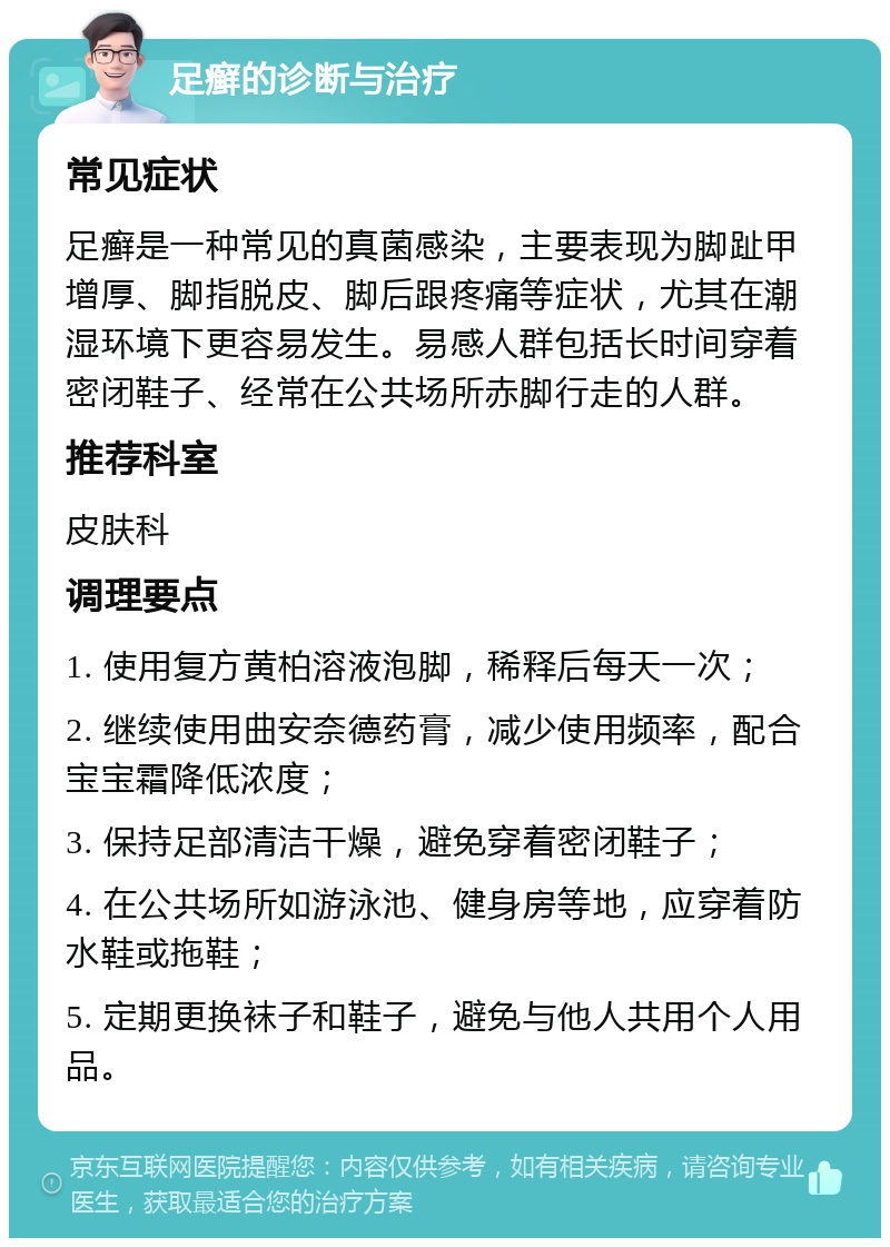 足癣的诊断与治疗 常见症状 足癣是一种常见的真菌感染，主要表现为脚趾甲增厚、脚指脱皮、脚后跟疼痛等症状，尤其在潮湿环境下更容易发生。易感人群包括长时间穿着密闭鞋子、经常在公共场所赤脚行走的人群。 推荐科室 皮肤科 调理要点 1. 使用复方黄柏溶液泡脚，稀释后每天一次； 2. 继续使用曲安奈德药膏，减少使用频率，配合宝宝霜降低浓度； 3. 保持足部清洁干燥，避免穿着密闭鞋子； 4. 在公共场所如游泳池、健身房等地，应穿着防水鞋或拖鞋； 5. 定期更换袜子和鞋子，避免与他人共用个人用品。