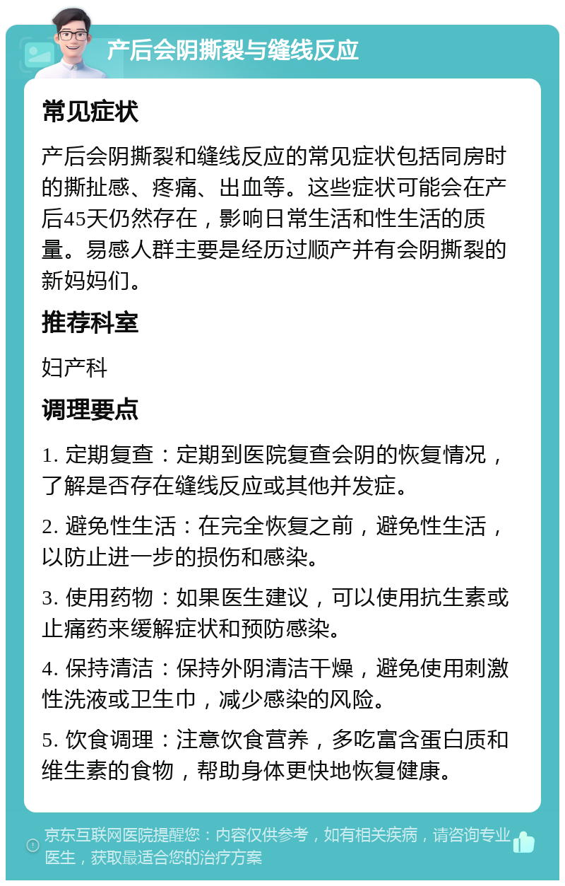 产后会阴撕裂与缝线反应 常见症状 产后会阴撕裂和缝线反应的常见症状包括同房时的撕扯感、疼痛、出血等。这些症状可能会在产后45天仍然存在，影响日常生活和性生活的质量。易感人群主要是经历过顺产并有会阴撕裂的新妈妈们。 推荐科室 妇产科 调理要点 1. 定期复查：定期到医院复查会阴的恢复情况，了解是否存在缝线反应或其他并发症。 2. 避免性生活：在完全恢复之前，避免性生活，以防止进一步的损伤和感染。 3. 使用药物：如果医生建议，可以使用抗生素或止痛药来缓解症状和预防感染。 4. 保持清洁：保持外阴清洁干燥，避免使用刺激性洗液或卫生巾，减少感染的风险。 5. 饮食调理：注意饮食营养，多吃富含蛋白质和维生素的食物，帮助身体更快地恢复健康。