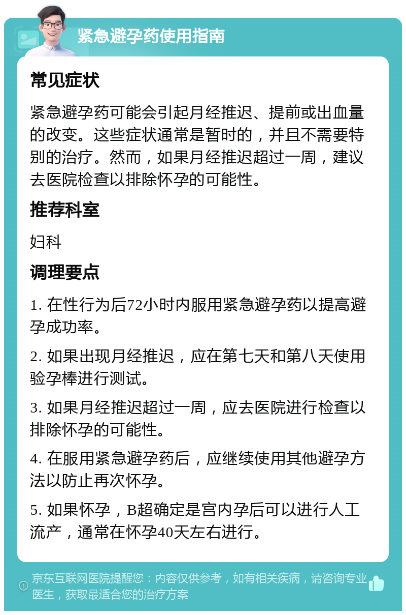 紧急避孕药使用指南 常见症状 紧急避孕药可能会引起月经推迟、提前或出血量的改变。这些症状通常是暂时的，并且不需要特别的治疗。然而，如果月经推迟超过一周，建议去医院检查以排除怀孕的可能性。 推荐科室 妇科 调理要点 1. 在性行为后72小时内服用紧急避孕药以提高避孕成功率。 2. 如果出现月经推迟，应在第七天和第八天使用验孕棒进行测试。 3. 如果月经推迟超过一周，应去医院进行检查以排除怀孕的可能性。 4. 在服用紧急避孕药后，应继续使用其他避孕方法以防止再次怀孕。 5. 如果怀孕，B超确定是宫内孕后可以进行人工流产，通常在怀孕40天左右进行。