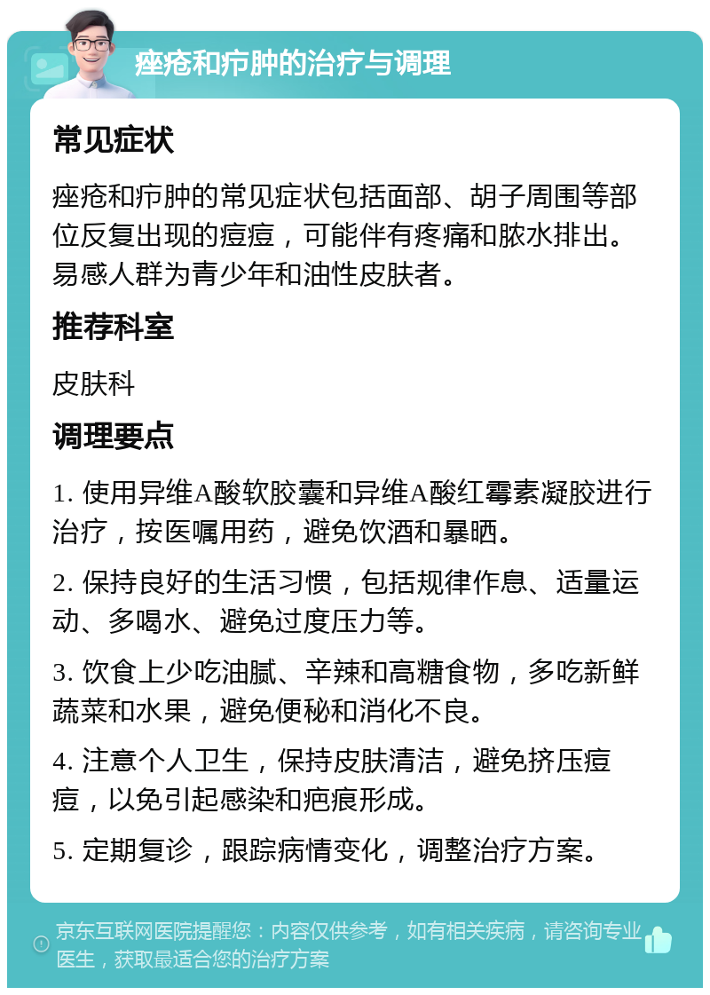 痤疮和疖肿的治疗与调理 常见症状 痤疮和疖肿的常见症状包括面部、胡子周围等部位反复出现的痘痘，可能伴有疼痛和脓水排出。易感人群为青少年和油性皮肤者。 推荐科室 皮肤科 调理要点 1. 使用异维A酸软胶囊和异维A酸红霉素凝胶进行治疗，按医嘱用药，避免饮酒和暴晒。 2. 保持良好的生活习惯，包括规律作息、适量运动、多喝水、避免过度压力等。 3. 饮食上少吃油腻、辛辣和高糖食物，多吃新鲜蔬菜和水果，避免便秘和消化不良。 4. 注意个人卫生，保持皮肤清洁，避免挤压痘痘，以免引起感染和疤痕形成。 5. 定期复诊，跟踪病情变化，调整治疗方案。