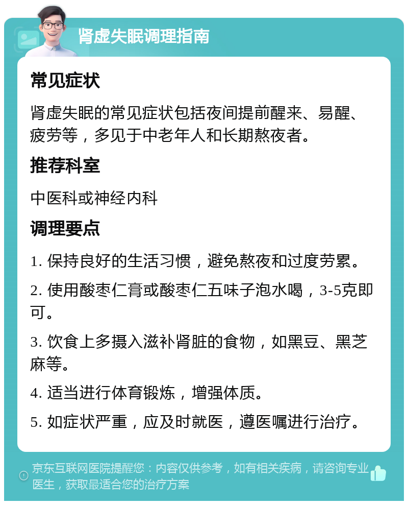 肾虚失眠调理指南 常见症状 肾虚失眠的常见症状包括夜间提前醒来、易醒、疲劳等，多见于中老年人和长期熬夜者。 推荐科室 中医科或神经内科 调理要点 1. 保持良好的生活习惯，避免熬夜和过度劳累。 2. 使用酸枣仁膏或酸枣仁五味子泡水喝，3-5克即可。 3. 饮食上多摄入滋补肾脏的食物，如黑豆、黑芝麻等。 4. 适当进行体育锻炼，增强体质。 5. 如症状严重，应及时就医，遵医嘱进行治疗。