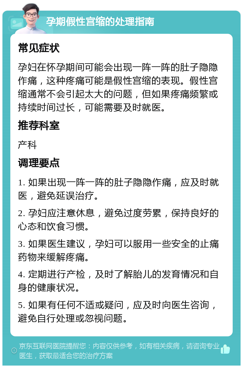 孕期假性宫缩的处理指南 常见症状 孕妇在怀孕期间可能会出现一阵一阵的肚子隐隐作痛，这种疼痛可能是假性宫缩的表现。假性宫缩通常不会引起太大的问题，但如果疼痛频繁或持续时间过长，可能需要及时就医。 推荐科室 产科 调理要点 1. 如果出现一阵一阵的肚子隐隐作痛，应及时就医，避免延误治疗。 2. 孕妇应注意休息，避免过度劳累，保持良好的心态和饮食习惯。 3. 如果医生建议，孕妇可以服用一些安全的止痛药物来缓解疼痛。 4. 定期进行产检，及时了解胎儿的发育情况和自身的健康状况。 5. 如果有任何不适或疑问，应及时向医生咨询，避免自行处理或忽视问题。