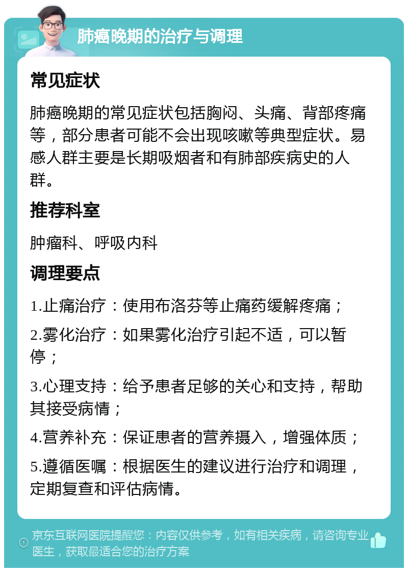 肺癌晚期的治疗与调理 常见症状 肺癌晚期的常见症状包括胸闷、头痛、背部疼痛等，部分患者可能不会出现咳嗽等典型症状。易感人群主要是长期吸烟者和有肺部疾病史的人群。 推荐科室 肿瘤科、呼吸内科 调理要点 1.止痛治疗：使用布洛芬等止痛药缓解疼痛； 2.雾化治疗：如果雾化治疗引起不适，可以暂停； 3.心理支持：给予患者足够的关心和支持，帮助其接受病情； 4.营养补充：保证患者的营养摄入，增强体质； 5.遵循医嘱：根据医生的建议进行治疗和调理，定期复查和评估病情。