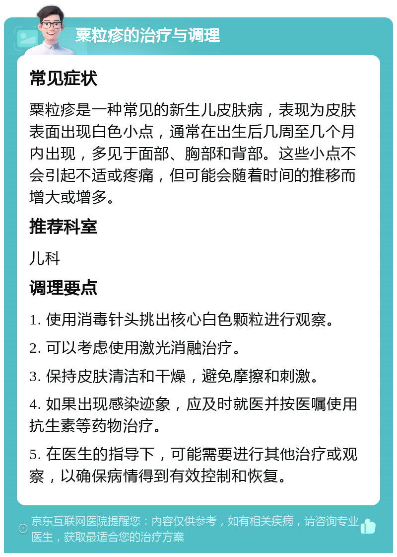 粟粒疹的治疗与调理 常见症状 粟粒疹是一种常见的新生儿皮肤病，表现为皮肤表面出现白色小点，通常在出生后几周至几个月内出现，多见于面部、胸部和背部。这些小点不会引起不适或疼痛，但可能会随着时间的推移而增大或增多。 推荐科室 儿科 调理要点 1. 使用消毒针头挑出核心白色颗粒进行观察。 2. 可以考虑使用激光消融治疗。 3. 保持皮肤清洁和干燥，避免摩擦和刺激。 4. 如果出现感染迹象，应及时就医并按医嘱使用抗生素等药物治疗。 5. 在医生的指导下，可能需要进行其他治疗或观察，以确保病情得到有效控制和恢复。