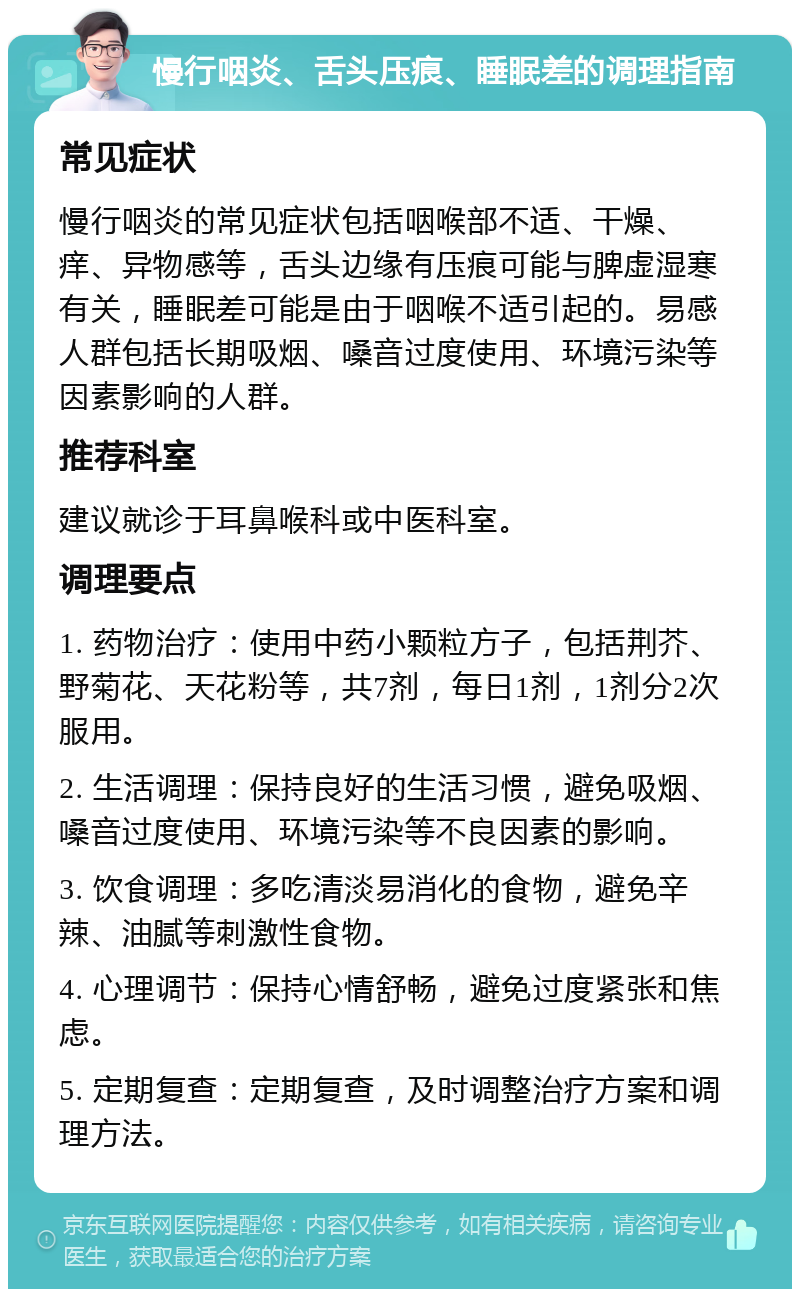 慢行咽炎、舌头压痕、睡眠差的调理指南 常见症状 慢行咽炎的常见症状包括咽喉部不适、干燥、痒、异物感等，舌头边缘有压痕可能与脾虚湿寒有关，睡眠差可能是由于咽喉不适引起的。易感人群包括长期吸烟、嗓音过度使用、环境污染等因素影响的人群。 推荐科室 建议就诊于耳鼻喉科或中医科室。 调理要点 1. 药物治疗：使用中药小颗粒方子，包括荆芥、野菊花、天花粉等，共7剂，每日1剂，1剂分2次服用。 2. 生活调理：保持良好的生活习惯，避免吸烟、嗓音过度使用、环境污染等不良因素的影响。 3. 饮食调理：多吃清淡易消化的食物，避免辛辣、油腻等刺激性食物。 4. 心理调节：保持心情舒畅，避免过度紧张和焦虑。 5. 定期复查：定期复查，及时调整治疗方案和调理方法。