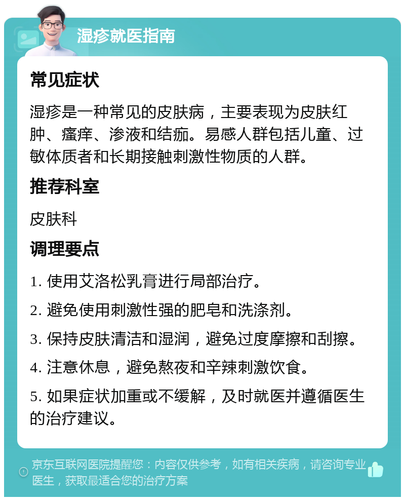 湿疹就医指南 常见症状 湿疹是一种常见的皮肤病，主要表现为皮肤红肿、瘙痒、渗液和结痂。易感人群包括儿童、过敏体质者和长期接触刺激性物质的人群。 推荐科室 皮肤科 调理要点 1. 使用艾洛松乳膏进行局部治疗。 2. 避免使用刺激性强的肥皂和洗涤剂。 3. 保持皮肤清洁和湿润，避免过度摩擦和刮擦。 4. 注意休息，避免熬夜和辛辣刺激饮食。 5. 如果症状加重或不缓解，及时就医并遵循医生的治疗建议。