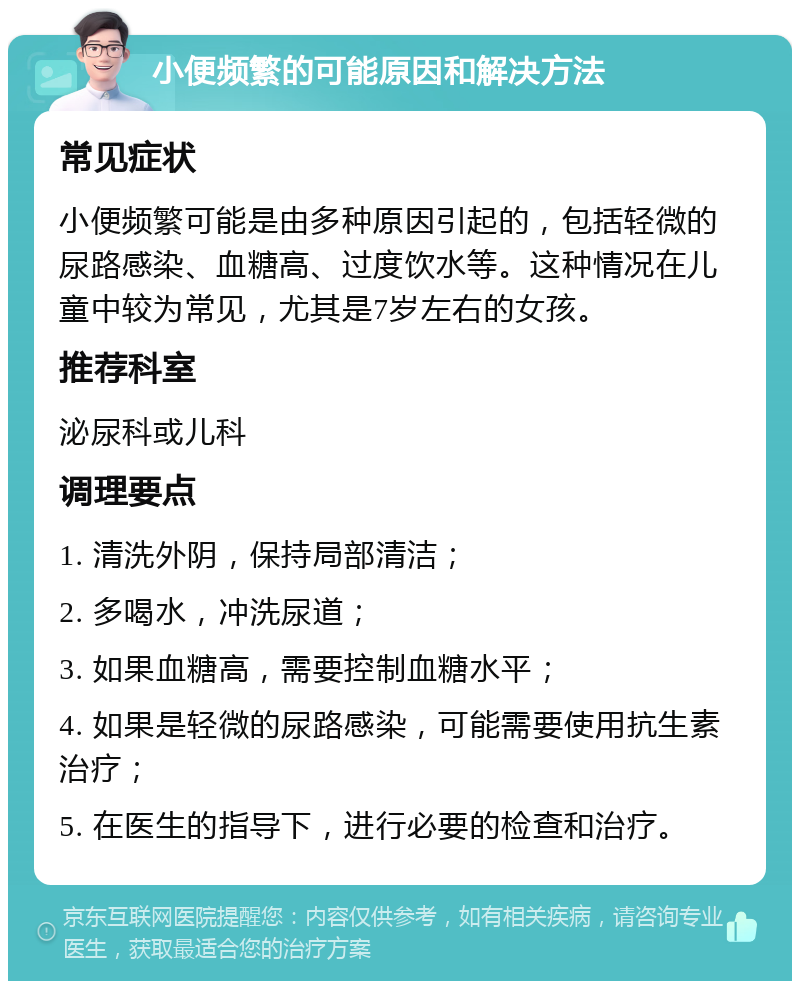 小便频繁的可能原因和解决方法 常见症状 小便频繁可能是由多种原因引起的，包括轻微的尿路感染、血糖高、过度饮水等。这种情况在儿童中较为常见，尤其是7岁左右的女孩。 推荐科室 泌尿科或儿科 调理要点 1. 清洗外阴，保持局部清洁； 2. 多喝水，冲洗尿道； 3. 如果血糖高，需要控制血糖水平； 4. 如果是轻微的尿路感染，可能需要使用抗生素治疗； 5. 在医生的指导下，进行必要的检查和治疗。