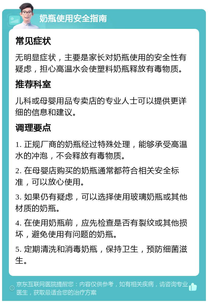 奶瓶使用安全指南 常见症状 无明显症状，主要是家长对奶瓶使用的安全性有疑虑，担心高温水会使塑料奶瓶释放有毒物质。 推荐科室 儿科或母婴用品专卖店的专业人士可以提供更详细的信息和建议。 调理要点 1. 正规厂商的奶瓶经过特殊处理，能够承受高温水的冲泡，不会释放有毒物质。 2. 在母婴店购买的奶瓶通常都符合相关安全标准，可以放心使用。 3. 如果仍有疑虑，可以选择使用玻璃奶瓶或其他材质的奶瓶。 4. 在使用奶瓶前，应先检查是否有裂纹或其他损坏，避免使用有问题的奶瓶。 5. 定期清洗和消毒奶瓶，保持卫生，预防细菌滋生。