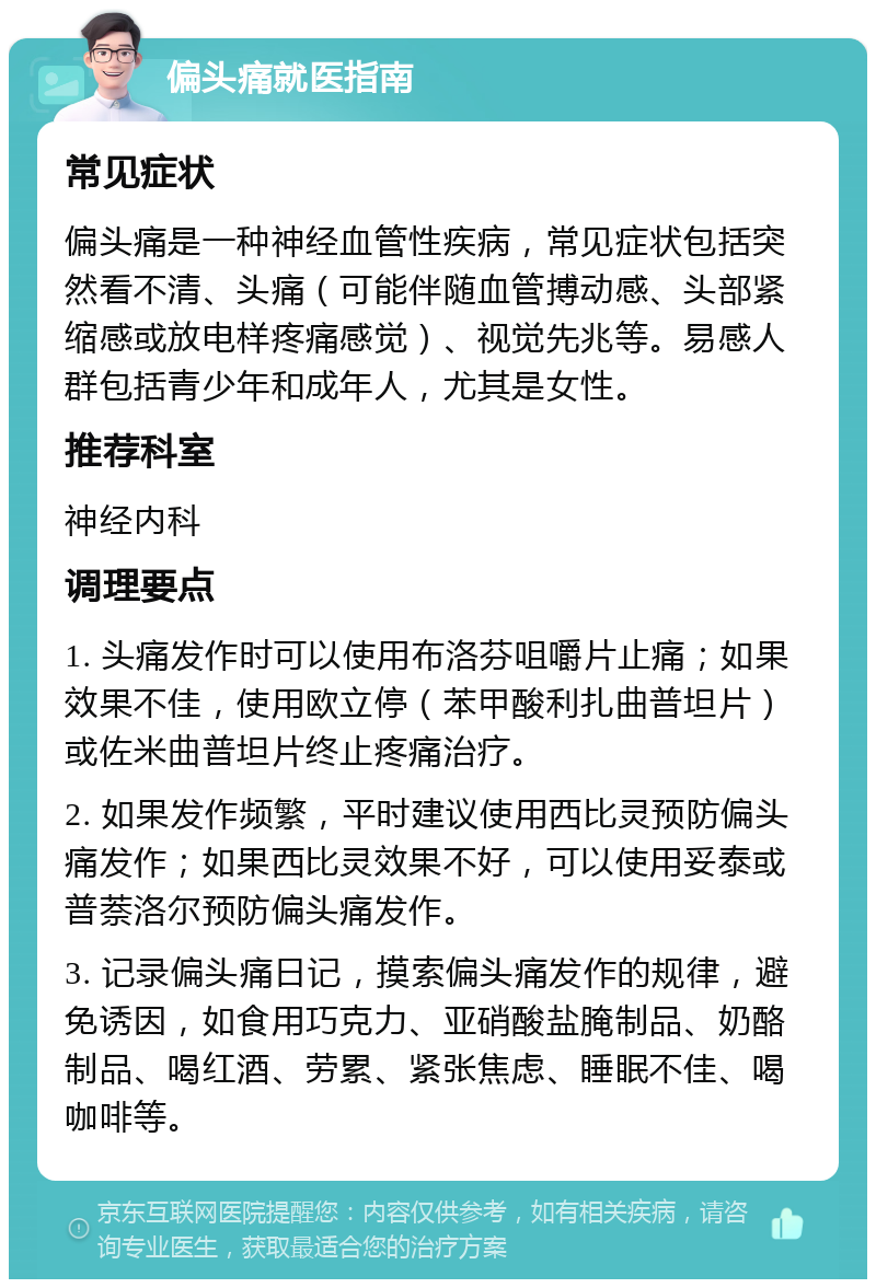 偏头痛就医指南 常见症状 偏头痛是一种神经血管性疾病，常见症状包括突然看不清、头痛（可能伴随血管搏动感、头部紧缩感或放电样疼痛感觉）、视觉先兆等。易感人群包括青少年和成年人，尤其是女性。 推荐科室 神经内科 调理要点 1. 头痛发作时可以使用布洛芬咀嚼片止痛；如果效果不佳，使用欧立停（苯甲酸利扎曲普坦片）或佐米曲普坦片终止疼痛治疗。 2. 如果发作频繁，平时建议使用西比灵预防偏头痛发作；如果西比灵效果不好，可以使用妥泰或普萘洛尔预防偏头痛发作。 3. 记录偏头痛日记，摸索偏头痛发作的规律，避免诱因，如食用巧克力、亚硝酸盐腌制品、奶酪制品、喝红酒、劳累、紧张焦虑、睡眠不佳、喝咖啡等。