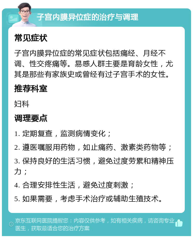 子宫内膜异位症的治疗与调理 常见症状 子宫内膜异位症的常见症状包括痛经、月经不调、性交疼痛等。易感人群主要是育龄女性，尤其是那些有家族史或曾经有过子宫手术的女性。 推荐科室 妇科 调理要点 1. 定期复查，监测病情变化； 2. 遵医嘱服用药物，如止痛药、激素类药物等； 3. 保持良好的生活习惯，避免过度劳累和精神压力； 4. 合理安排性生活，避免过度刺激； 5. 如果需要，考虑手术治疗或辅助生殖技术。