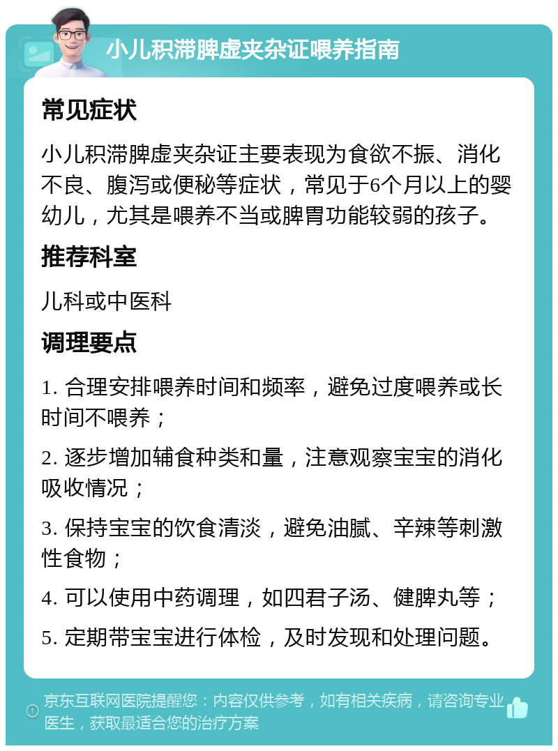 小儿积滞脾虚夹杂证喂养指南 常见症状 小儿积滞脾虚夹杂证主要表现为食欲不振、消化不良、腹泻或便秘等症状，常见于6个月以上的婴幼儿，尤其是喂养不当或脾胃功能较弱的孩子。 推荐科室 儿科或中医科 调理要点 1. 合理安排喂养时间和频率，避免过度喂养或长时间不喂养； 2. 逐步增加辅食种类和量，注意观察宝宝的消化吸收情况； 3. 保持宝宝的饮食清淡，避免油腻、辛辣等刺激性食物； 4. 可以使用中药调理，如四君子汤、健脾丸等； 5. 定期带宝宝进行体检，及时发现和处理问题。