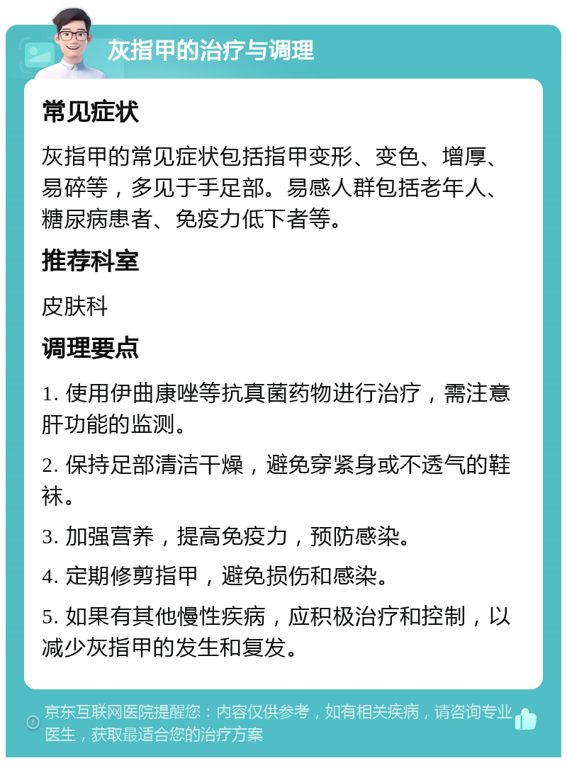 灰指甲的治疗与调理 常见症状 灰指甲的常见症状包括指甲变形、变色、增厚、易碎等，多见于手足部。易感人群包括老年人、糖尿病患者、免疫力低下者等。 推荐科室 皮肤科 调理要点 1. 使用伊曲康唑等抗真菌药物进行治疗，需注意肝功能的监测。 2. 保持足部清洁干燥，避免穿紧身或不透气的鞋袜。 3. 加强营养，提高免疫力，预防感染。 4. 定期修剪指甲，避免损伤和感染。 5. 如果有其他慢性疾病，应积极治疗和控制，以减少灰指甲的发生和复发。