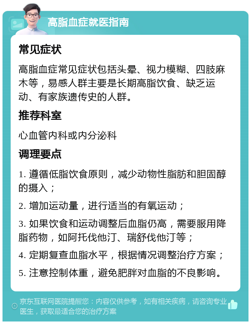 高脂血症就医指南 常见症状 高脂血症常见症状包括头晕、视力模糊、四肢麻木等，易感人群主要是长期高脂饮食、缺乏运动、有家族遗传史的人群。 推荐科室 心血管内科或内分泌科 调理要点 1. 遵循低脂饮食原则，减少动物性脂肪和胆固醇的摄入； 2. 增加运动量，进行适当的有氧运动； 3. 如果饮食和运动调整后血脂仍高，需要服用降脂药物，如阿托伐他汀、瑞舒伐他汀等； 4. 定期复查血脂水平，根据情况调整治疗方案； 5. 注意控制体重，避免肥胖对血脂的不良影响。