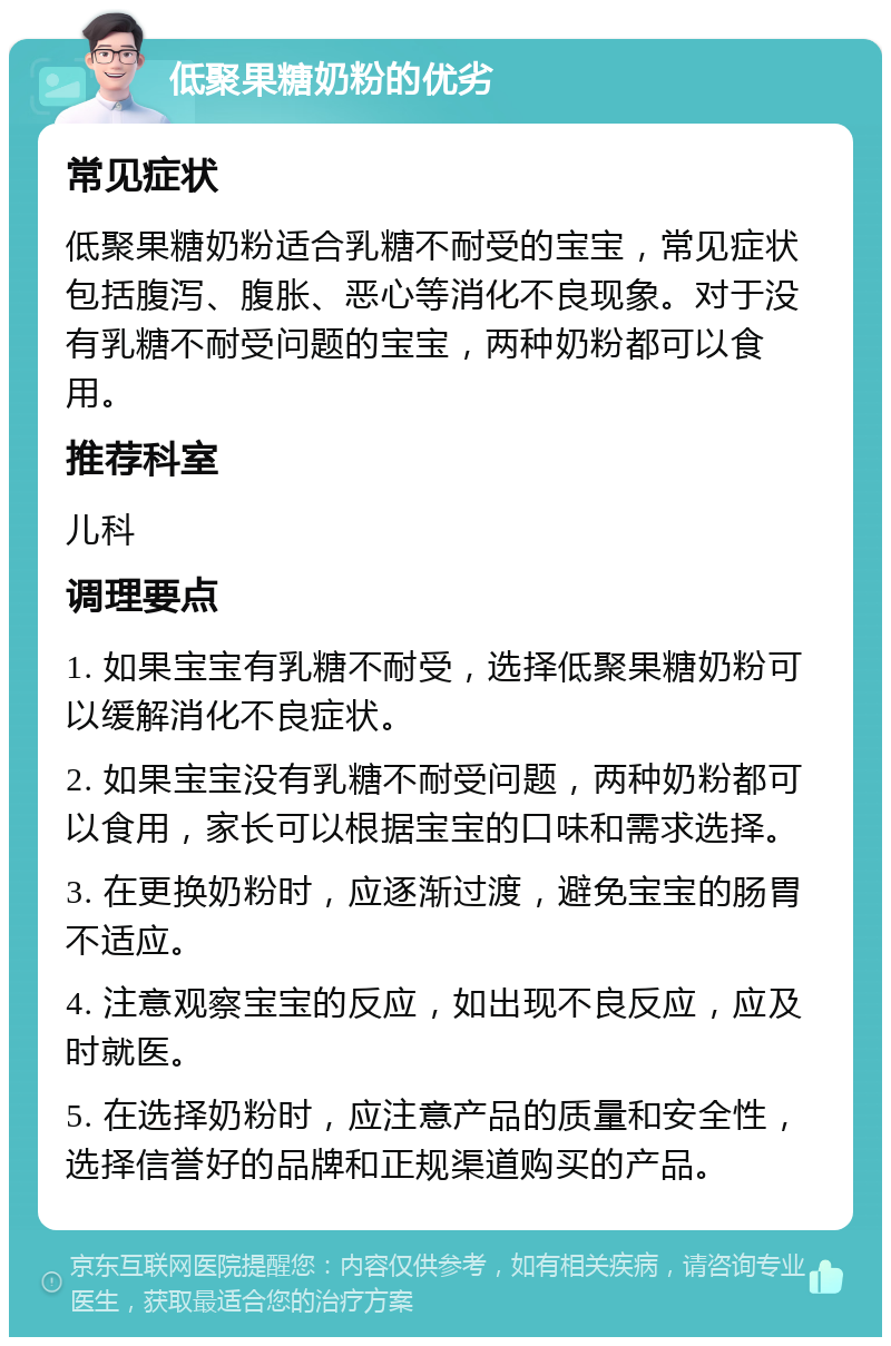 低聚果糖奶粉的优劣 常见症状 低聚果糖奶粉适合乳糖不耐受的宝宝，常见症状包括腹泻、腹胀、恶心等消化不良现象。对于没有乳糖不耐受问题的宝宝，两种奶粉都可以食用。 推荐科室 儿科 调理要点 1. 如果宝宝有乳糖不耐受，选择低聚果糖奶粉可以缓解消化不良症状。 2. 如果宝宝没有乳糖不耐受问题，两种奶粉都可以食用，家长可以根据宝宝的口味和需求选择。 3. 在更换奶粉时，应逐渐过渡，避免宝宝的肠胃不适应。 4. 注意观察宝宝的反应，如出现不良反应，应及时就医。 5. 在选择奶粉时，应注意产品的质量和安全性，选择信誉好的品牌和正规渠道购买的产品。