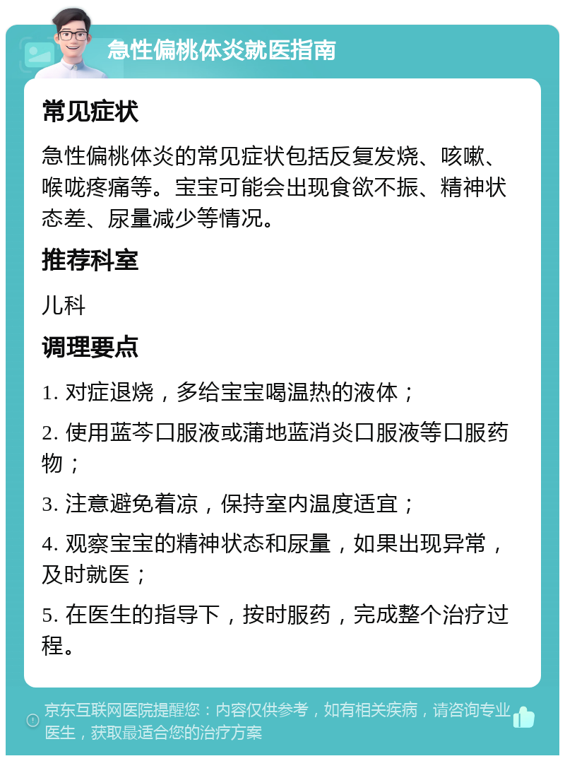 急性偏桃体炎就医指南 常见症状 急性偏桃体炎的常见症状包括反复发烧、咳嗽、喉咙疼痛等。宝宝可能会出现食欲不振、精神状态差、尿量减少等情况。 推荐科室 儿科 调理要点 1. 对症退烧，多给宝宝喝温热的液体； 2. 使用蓝芩口服液或蒲地蓝消炎口服液等口服药物； 3. 注意避免着凉，保持室内温度适宜； 4. 观察宝宝的精神状态和尿量，如果出现异常，及时就医； 5. 在医生的指导下，按时服药，完成整个治疗过程。