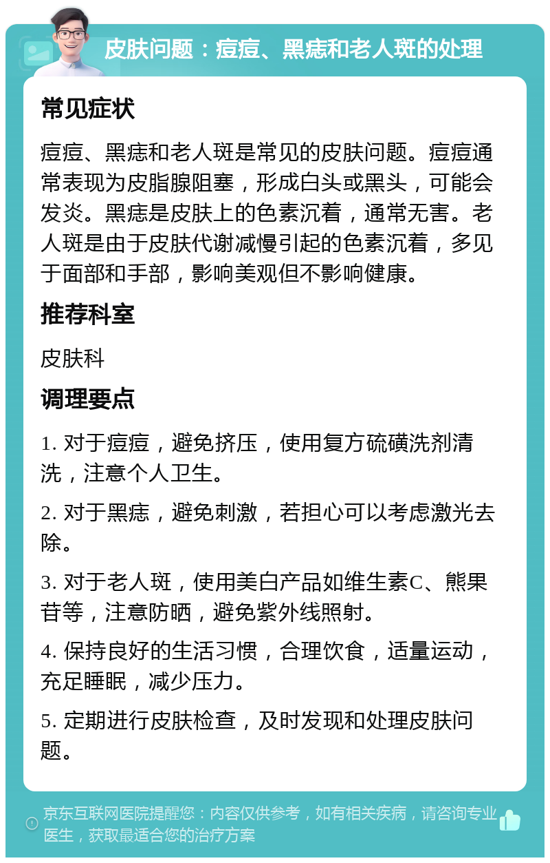 皮肤问题：痘痘、黑痣和老人斑的处理 常见症状 痘痘、黑痣和老人斑是常见的皮肤问题。痘痘通常表现为皮脂腺阻塞，形成白头或黑头，可能会发炎。黑痣是皮肤上的色素沉着，通常无害。老人斑是由于皮肤代谢减慢引起的色素沉着，多见于面部和手部，影响美观但不影响健康。 推荐科室 皮肤科 调理要点 1. 对于痘痘，避免挤压，使用复方硫磺洗剂清洗，注意个人卫生。 2. 对于黑痣，避免刺激，若担心可以考虑激光去除。 3. 对于老人斑，使用美白产品如维生素C、熊果苷等，注意防晒，避免紫外线照射。 4. 保持良好的生活习惯，合理饮食，适量运动，充足睡眠，减少压力。 5. 定期进行皮肤检查，及时发现和处理皮肤问题。