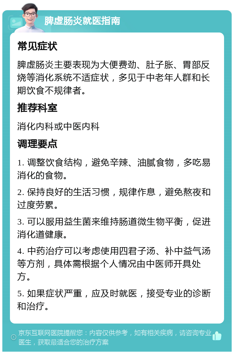 脾虚肠炎就医指南 常见症状 脾虚肠炎主要表现为大便费劲、肚子胀、胃部反烧等消化系统不适症状，多见于中老年人群和长期饮食不规律者。 推荐科室 消化内科或中医内科 调理要点 1. 调整饮食结构，避免辛辣、油腻食物，多吃易消化的食物。 2. 保持良好的生活习惯，规律作息，避免熬夜和过度劳累。 3. 可以服用益生菌来维持肠道微生物平衡，促进消化道健康。 4. 中药治疗可以考虑使用四君子汤、补中益气汤等方剂，具体需根据个人情况由中医师开具处方。 5. 如果症状严重，应及时就医，接受专业的诊断和治疗。