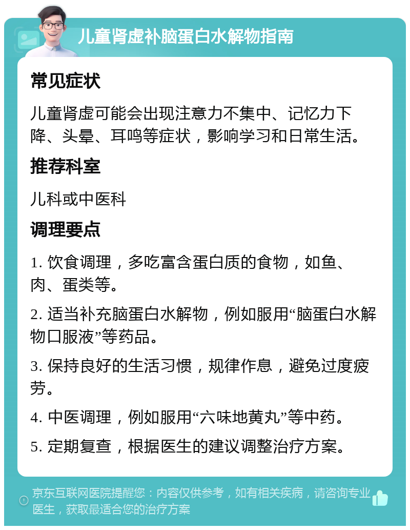 儿童肾虚补脑蛋白水解物指南 常见症状 儿童肾虚可能会出现注意力不集中、记忆力下降、头晕、耳鸣等症状，影响学习和日常生活。 推荐科室 儿科或中医科 调理要点 1. 饮食调理，多吃富含蛋白质的食物，如鱼、肉、蛋类等。 2. 适当补充脑蛋白水解物，例如服用“脑蛋白水解物口服液”等药品。 3. 保持良好的生活习惯，规律作息，避免过度疲劳。 4. 中医调理，例如服用“六味地黄丸”等中药。 5. 定期复查，根据医生的建议调整治疗方案。