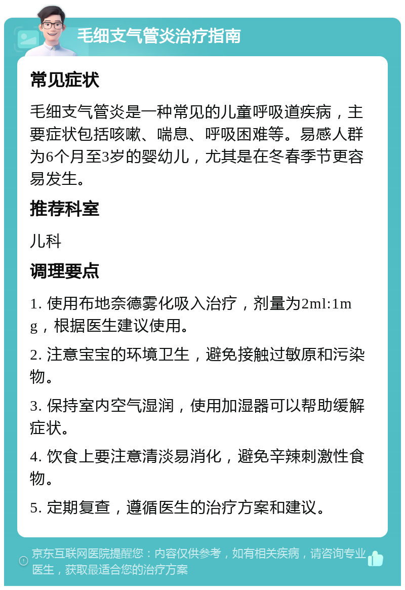 毛细支气管炎治疗指南 常见症状 毛细支气管炎是一种常见的儿童呼吸道疾病，主要症状包括咳嗽、喘息、呼吸困难等。易感人群为6个月至3岁的婴幼儿，尤其是在冬春季节更容易发生。 推荐科室 儿科 调理要点 1. 使用布地奈德雾化吸入治疗，剂量为2ml:1mg，根据医生建议使用。 2. 注意宝宝的环境卫生，避免接触过敏原和污染物。 3. 保持室内空气湿润，使用加湿器可以帮助缓解症状。 4. 饮食上要注意清淡易消化，避免辛辣刺激性食物。 5. 定期复查，遵循医生的治疗方案和建议。