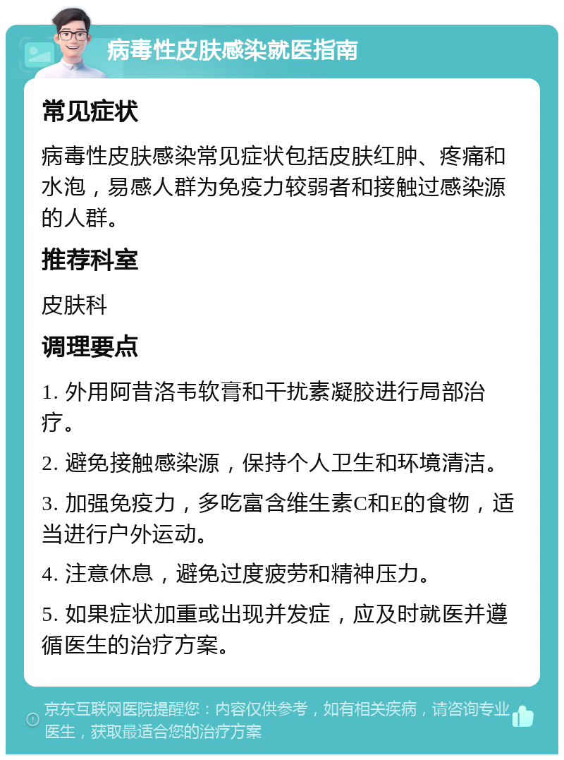 病毒性皮肤感染就医指南 常见症状 病毒性皮肤感染常见症状包括皮肤红肿、疼痛和水泡，易感人群为免疫力较弱者和接触过感染源的人群。 推荐科室 皮肤科 调理要点 1. 外用阿昔洛韦软膏和干扰素凝胶进行局部治疗。 2. 避免接触感染源，保持个人卫生和环境清洁。 3. 加强免疫力，多吃富含维生素C和E的食物，适当进行户外运动。 4. 注意休息，避免过度疲劳和精神压力。 5. 如果症状加重或出现并发症，应及时就医并遵循医生的治疗方案。