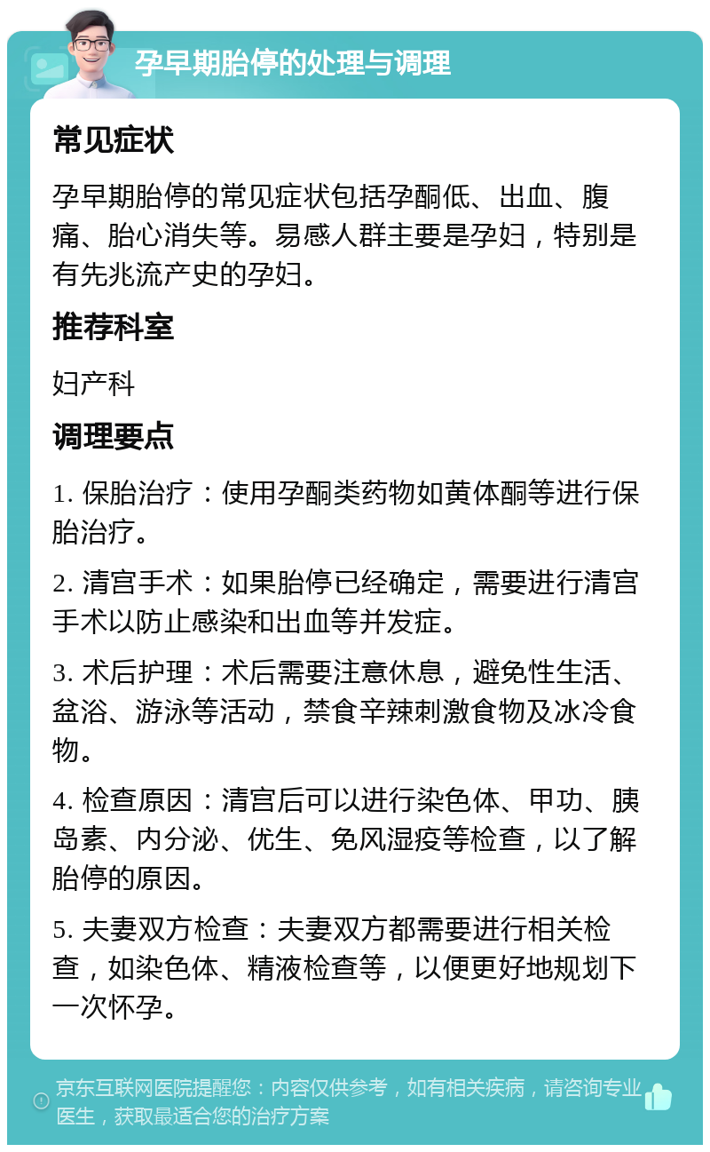 孕早期胎停的处理与调理 常见症状 孕早期胎停的常见症状包括孕酮低、出血、腹痛、胎心消失等。易感人群主要是孕妇，特别是有先兆流产史的孕妇。 推荐科室 妇产科 调理要点 1. 保胎治疗：使用孕酮类药物如黄体酮等进行保胎治疗。 2. 清宫手术：如果胎停已经确定，需要进行清宫手术以防止感染和出血等并发症。 3. 术后护理：术后需要注意休息，避免性生活、盆浴、游泳等活动，禁食辛辣刺激食物及冰冷食物。 4. 检查原因：清宫后可以进行染色体、甲功、胰岛素、内分泌、优生、免风湿疫等检查，以了解胎停的原因。 5. 夫妻双方检查：夫妻双方都需要进行相关检查，如染色体、精液检查等，以便更好地规划下一次怀孕。