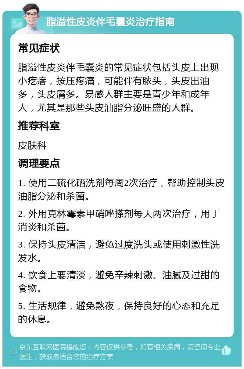 脂溢性皮炎伴毛囊炎治疗指南 常见症状 脂溢性皮炎伴毛囊炎的常见症状包括头皮上出现小疙瘩，按压疼痛，可能伴有脓头，头皮出油多，头皮屑多。易感人群主要是青少年和成年人，尤其是那些头皮油脂分泌旺盛的人群。 推荐科室 皮肤科 调理要点 1. 使用二硫化硒洗剂每周2次治疗，帮助控制头皮油脂分泌和杀菌。 2. 外用克林霉素甲硝唑搽剂每天两次治疗，用于消炎和杀菌。 3. 保持头皮清洁，避免过度洗头或使用刺激性洗发水。 4. 饮食上要清淡，避免辛辣刺激、油腻及过甜的食物。 5. 生活规律，避免熬夜，保持良好的心态和充足的休息。