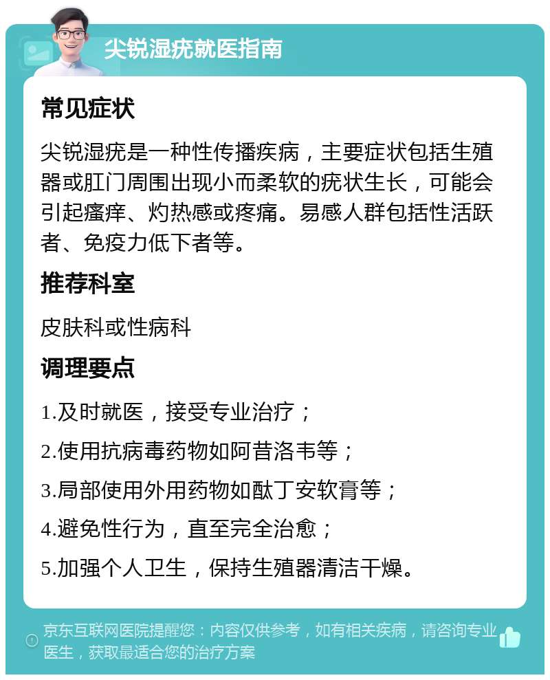 尖锐湿疣就医指南 常见症状 尖锐湿疣是一种性传播疾病，主要症状包括生殖器或肛门周围出现小而柔软的疣状生长，可能会引起瘙痒、灼热感或疼痛。易感人群包括性活跃者、免疫力低下者等。 推荐科室 皮肤科或性病科 调理要点 1.及时就医，接受专业治疗； 2.使用抗病毒药物如阿昔洛韦等； 3.局部使用外用药物如酞丁安软膏等； 4.避免性行为，直至完全治愈； 5.加强个人卫生，保持生殖器清洁干燥。