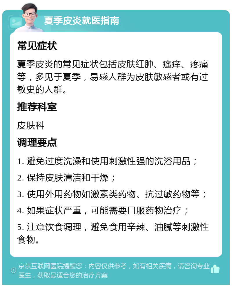 夏季皮炎就医指南 常见症状 夏季皮炎的常见症状包括皮肤红肿、瘙痒、疼痛等，多见于夏季，易感人群为皮肤敏感者或有过敏史的人群。 推荐科室 皮肤科 调理要点 1. 避免过度洗澡和使用刺激性强的洗浴用品； 2. 保持皮肤清洁和干燥； 3. 使用外用药物如激素类药物、抗过敏药物等； 4. 如果症状严重，可能需要口服药物治疗； 5. 注意饮食调理，避免食用辛辣、油腻等刺激性食物。