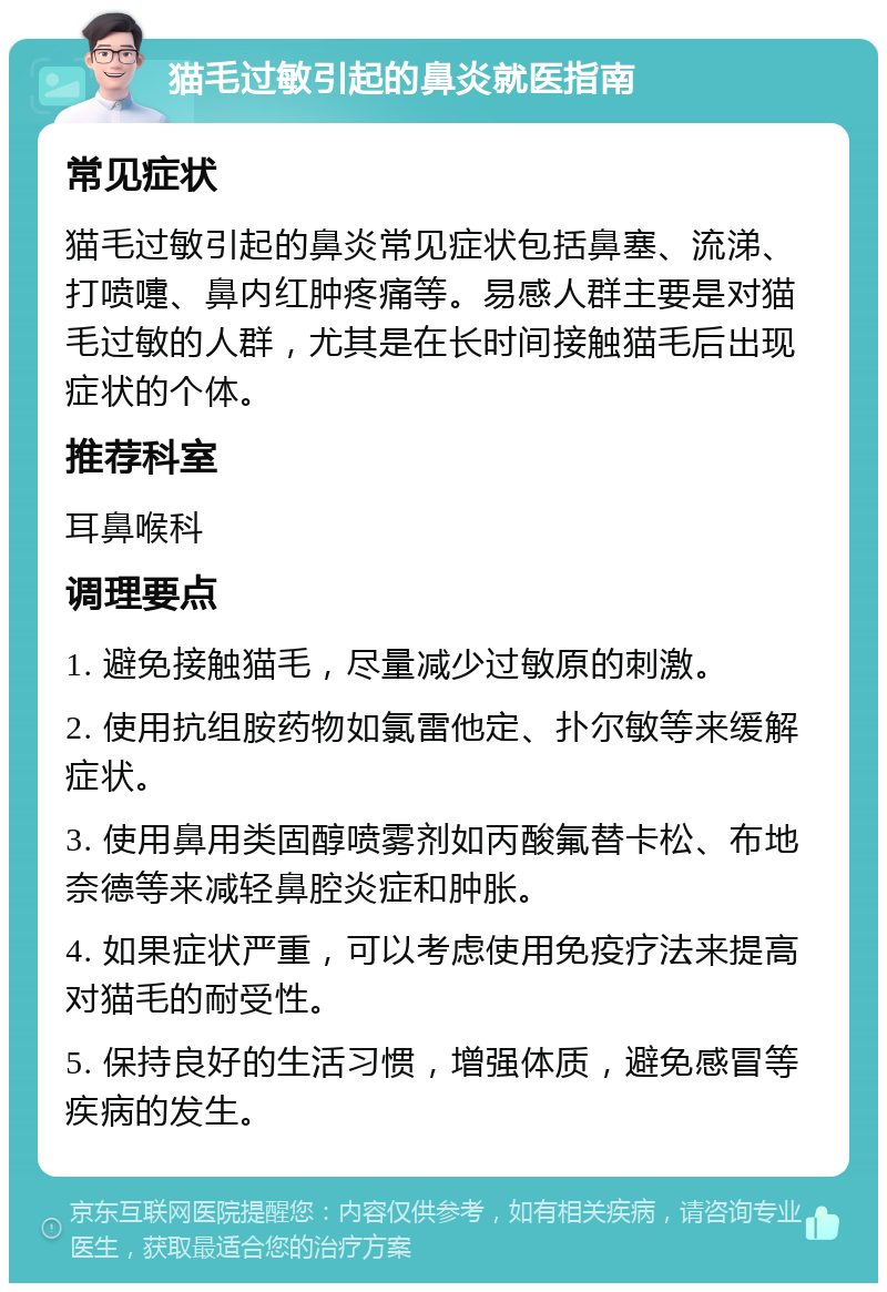 猫毛过敏引起的鼻炎就医指南 常见症状 猫毛过敏引起的鼻炎常见症状包括鼻塞、流涕、打喷嚏、鼻内红肿疼痛等。易感人群主要是对猫毛过敏的人群，尤其是在长时间接触猫毛后出现症状的个体。 推荐科室 耳鼻喉科 调理要点 1. 避免接触猫毛，尽量减少过敏原的刺激。 2. 使用抗组胺药物如氯雷他定、扑尔敏等来缓解症状。 3. 使用鼻用类固醇喷雾剂如丙酸氟替卡松、布地奈德等来减轻鼻腔炎症和肿胀。 4. 如果症状严重，可以考虑使用免疫疗法来提高对猫毛的耐受性。 5. 保持良好的生活习惯，增强体质，避免感冒等疾病的发生。