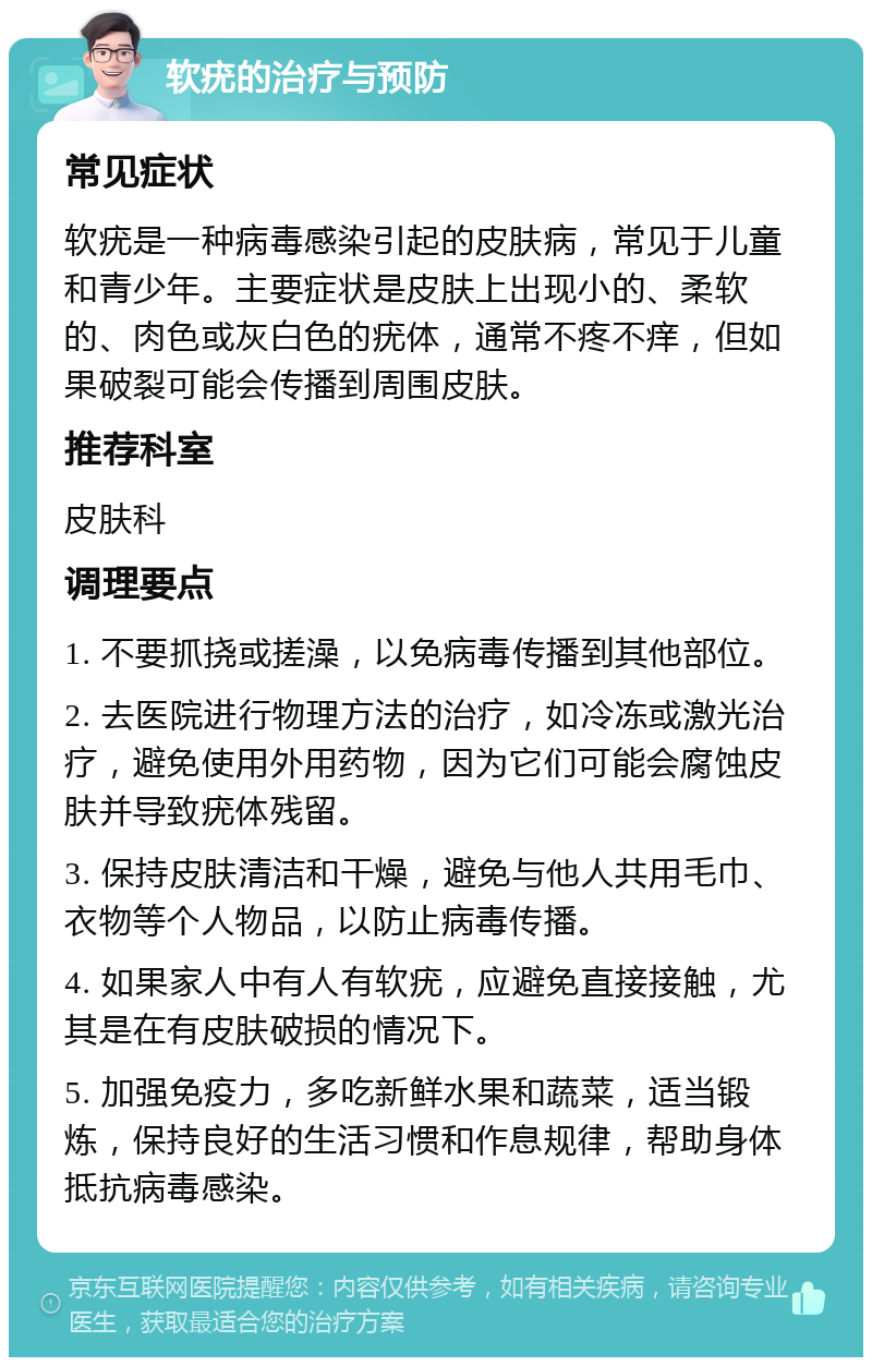 软疣的治疗与预防 常见症状 软疣是一种病毒感染引起的皮肤病，常见于儿童和青少年。主要症状是皮肤上出现小的、柔软的、肉色或灰白色的疣体，通常不疼不痒，但如果破裂可能会传播到周围皮肤。 推荐科室 皮肤科 调理要点 1. 不要抓挠或搓澡，以免病毒传播到其他部位。 2. 去医院进行物理方法的治疗，如冷冻或激光治疗，避免使用外用药物，因为它们可能会腐蚀皮肤并导致疣体残留。 3. 保持皮肤清洁和干燥，避免与他人共用毛巾、衣物等个人物品，以防止病毒传播。 4. 如果家人中有人有软疣，应避免直接接触，尤其是在有皮肤破损的情况下。 5. 加强免疫力，多吃新鲜水果和蔬菜，适当锻炼，保持良好的生活习惯和作息规律，帮助身体抵抗病毒感染。