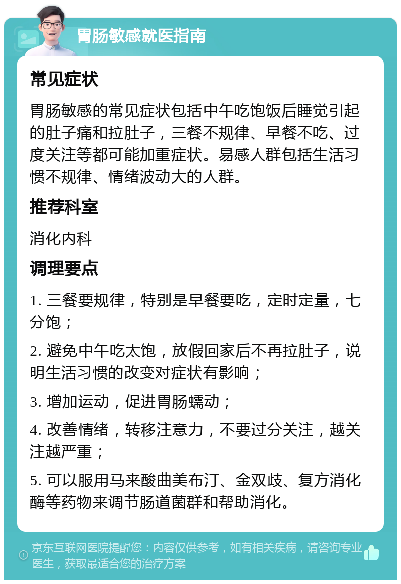 胃肠敏感就医指南 常见症状 胃肠敏感的常见症状包括中午吃饱饭后睡觉引起的肚子痛和拉肚子，三餐不规律、早餐不吃、过度关注等都可能加重症状。易感人群包括生活习惯不规律、情绪波动大的人群。 推荐科室 消化内科 调理要点 1. 三餐要规律，特别是早餐要吃，定时定量，七分饱； 2. 避免中午吃太饱，放假回家后不再拉肚子，说明生活习惯的改变对症状有影响； 3. 增加运动，促进胃肠蠕动； 4. 改善情绪，转移注意力，不要过分关注，越关注越严重； 5. 可以服用马来酸曲美布汀、金双歧、复方消化酶等药物来调节肠道菌群和帮助消化。