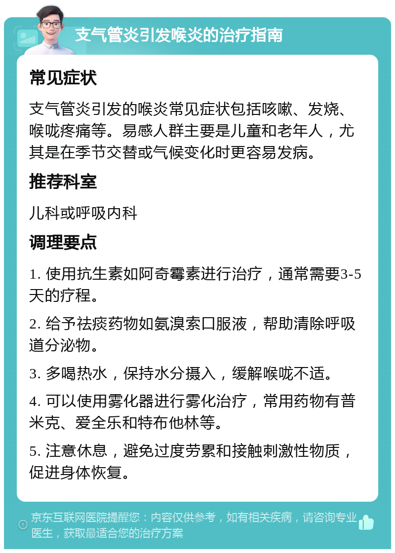 支气管炎引发喉炎的治疗指南 常见症状 支气管炎引发的喉炎常见症状包括咳嗽、发烧、喉咙疼痛等。易感人群主要是儿童和老年人，尤其是在季节交替或气候变化时更容易发病。 推荐科室 儿科或呼吸内科 调理要点 1. 使用抗生素如阿奇霉素进行治疗，通常需要3-5天的疗程。 2. 给予祛痰药物如氨溴索口服液，帮助清除呼吸道分泌物。 3. 多喝热水，保持水分摄入，缓解喉咙不适。 4. 可以使用雾化器进行雾化治疗，常用药物有普米克、爱全乐和特布他林等。 5. 注意休息，避免过度劳累和接触刺激性物质，促进身体恢复。