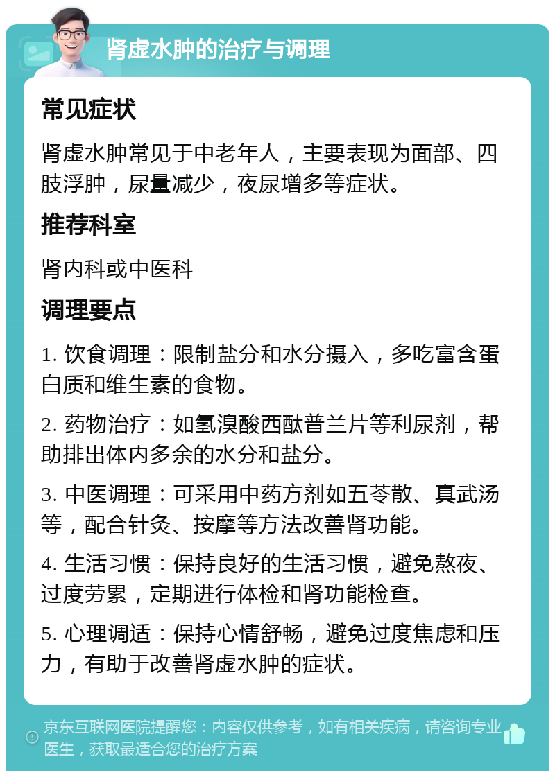 肾虚水肿的治疗与调理 常见症状 肾虚水肿常见于中老年人，主要表现为面部、四肢浮肿，尿量减少，夜尿增多等症状。 推荐科室 肾内科或中医科 调理要点 1. 饮食调理：限制盐分和水分摄入，多吃富含蛋白质和维生素的食物。 2. 药物治疗：如氢溴酸西酞普兰片等利尿剂，帮助排出体内多余的水分和盐分。 3. 中医调理：可采用中药方剂如五苓散、真武汤等，配合针灸、按摩等方法改善肾功能。 4. 生活习惯：保持良好的生活习惯，避免熬夜、过度劳累，定期进行体检和肾功能检查。 5. 心理调适：保持心情舒畅，避免过度焦虑和压力，有助于改善肾虚水肿的症状。