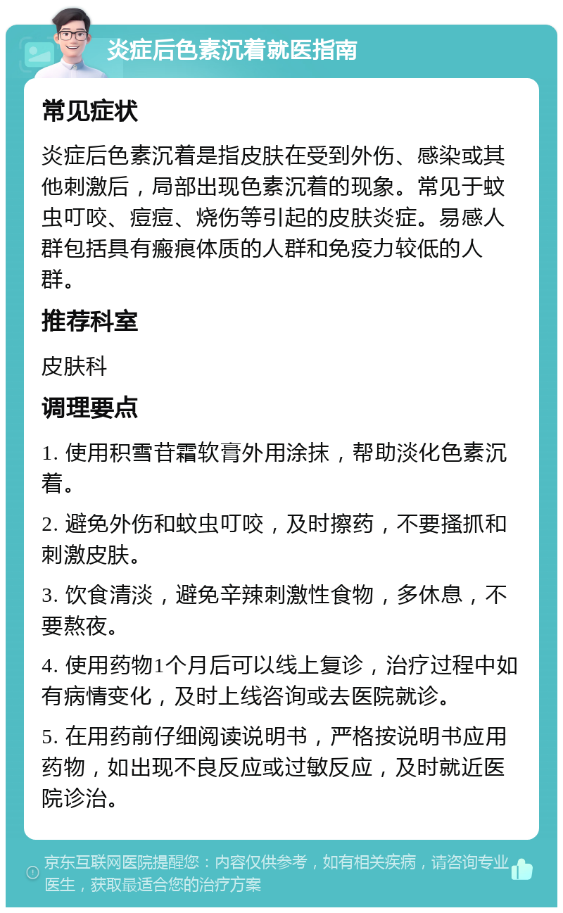 炎症后色素沉着就医指南 常见症状 炎症后色素沉着是指皮肤在受到外伤、感染或其他刺激后，局部出现色素沉着的现象。常见于蚊虫叮咬、痘痘、烧伤等引起的皮肤炎症。易感人群包括具有瘢痕体质的人群和免疫力较低的人群。 推荐科室 皮肤科 调理要点 1. 使用积雪苷霜软膏外用涂抹，帮助淡化色素沉着。 2. 避免外伤和蚊虫叮咬，及时擦药，不要搔抓和刺激皮肤。 3. 饮食清淡，避免辛辣刺激性食物，多休息，不要熬夜。 4. 使用药物1个月后可以线上复诊，治疗过程中如有病情变化，及时上线咨询或去医院就诊。 5. 在用药前仔细阅读说明书，严格按说明书应用药物，如出现不良反应或过敏反应，及时就近医院诊治。