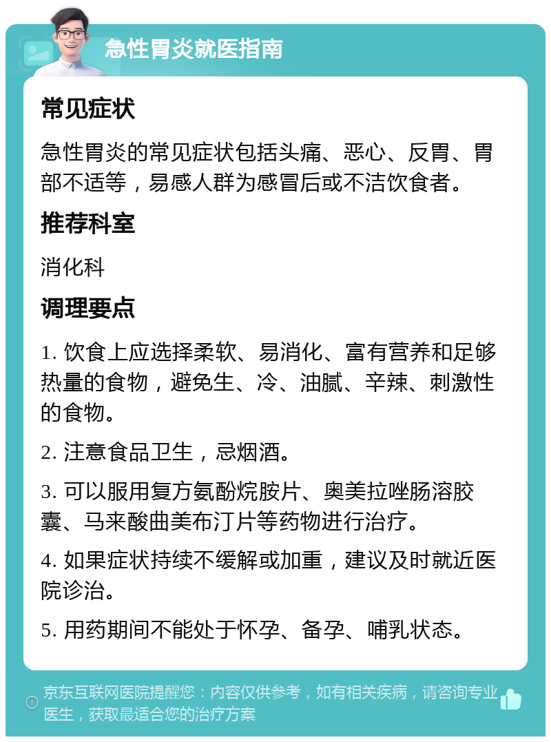 急性胃炎就医指南 常见症状 急性胃炎的常见症状包括头痛、恶心、反胃、胃部不适等，易感人群为感冒后或不洁饮食者。 推荐科室 消化科 调理要点 1. 饮食上应选择柔软、易消化、富有营养和足够热量的食物，避免生、冷、油腻、辛辣、刺激性的食物。 2. 注意食品卫生，忌烟酒。 3. 可以服用复方氨酚烷胺片、奥美拉唑肠溶胶囊、马来酸曲美布汀片等药物进行治疗。 4. 如果症状持续不缓解或加重，建议及时就近医院诊治。 5. 用药期间不能处于怀孕、备孕、哺乳状态。