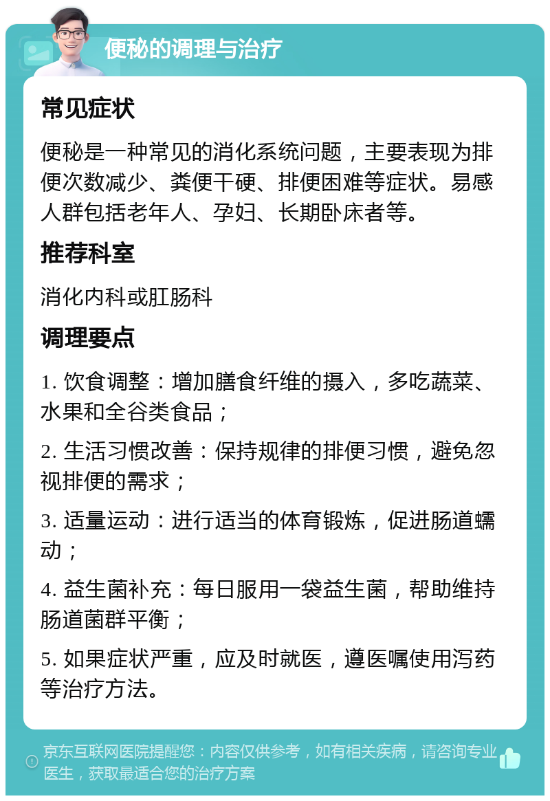 便秘的调理与治疗 常见症状 便秘是一种常见的消化系统问题，主要表现为排便次数减少、粪便干硬、排便困难等症状。易感人群包括老年人、孕妇、长期卧床者等。 推荐科室 消化内科或肛肠科 调理要点 1. 饮食调整：增加膳食纤维的摄入，多吃蔬菜、水果和全谷类食品； 2. 生活习惯改善：保持规律的排便习惯，避免忽视排便的需求； 3. 适量运动：进行适当的体育锻炼，促进肠道蠕动； 4. 益生菌补充：每日服用一袋益生菌，帮助维持肠道菌群平衡； 5. 如果症状严重，应及时就医，遵医嘱使用泻药等治疗方法。