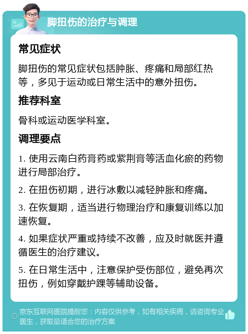 脚扭伤的治疗与调理 常见症状 脚扭伤的常见症状包括肿胀、疼痛和局部红热等，多见于运动或日常生活中的意外扭伤。 推荐科室 骨科或运动医学科室。 调理要点 1. 使用云南白药膏药或紫荆膏等活血化瘀的药物进行局部治疗。 2. 在扭伤初期，进行冰敷以减轻肿胀和疼痛。 3. 在恢复期，适当进行物理治疗和康复训练以加速恢复。 4. 如果症状严重或持续不改善，应及时就医并遵循医生的治疗建议。 5. 在日常生活中，注意保护受伤部位，避免再次扭伤，例如穿戴护踝等辅助设备。