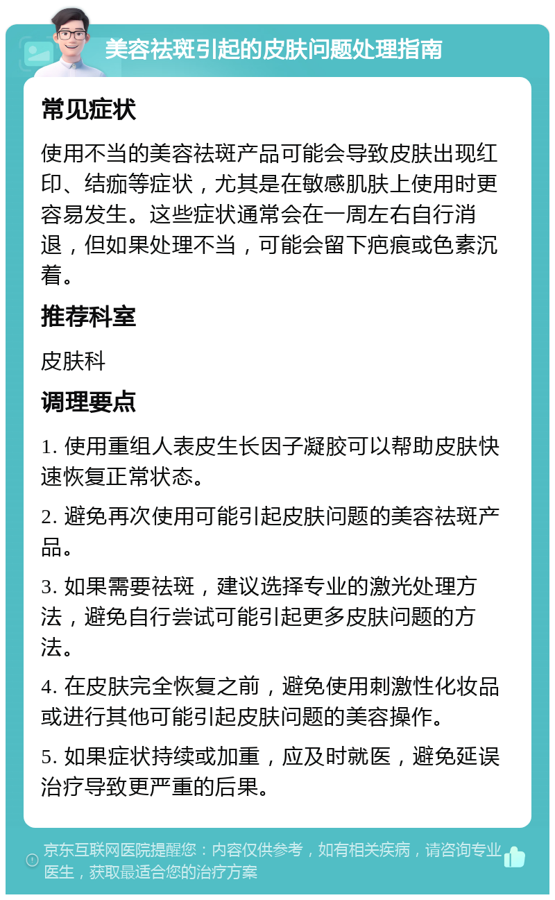 美容祛斑引起的皮肤问题处理指南 常见症状 使用不当的美容祛斑产品可能会导致皮肤出现红印、结痂等症状，尤其是在敏感肌肤上使用时更容易发生。这些症状通常会在一周左右自行消退，但如果处理不当，可能会留下疤痕或色素沉着。 推荐科室 皮肤科 调理要点 1. 使用重组人表皮生长因子凝胶可以帮助皮肤快速恢复正常状态。 2. 避免再次使用可能引起皮肤问题的美容祛斑产品。 3. 如果需要祛斑，建议选择专业的激光处理方法，避免自行尝试可能引起更多皮肤问题的方法。 4. 在皮肤完全恢复之前，避免使用刺激性化妆品或进行其他可能引起皮肤问题的美容操作。 5. 如果症状持续或加重，应及时就医，避免延误治疗导致更严重的后果。