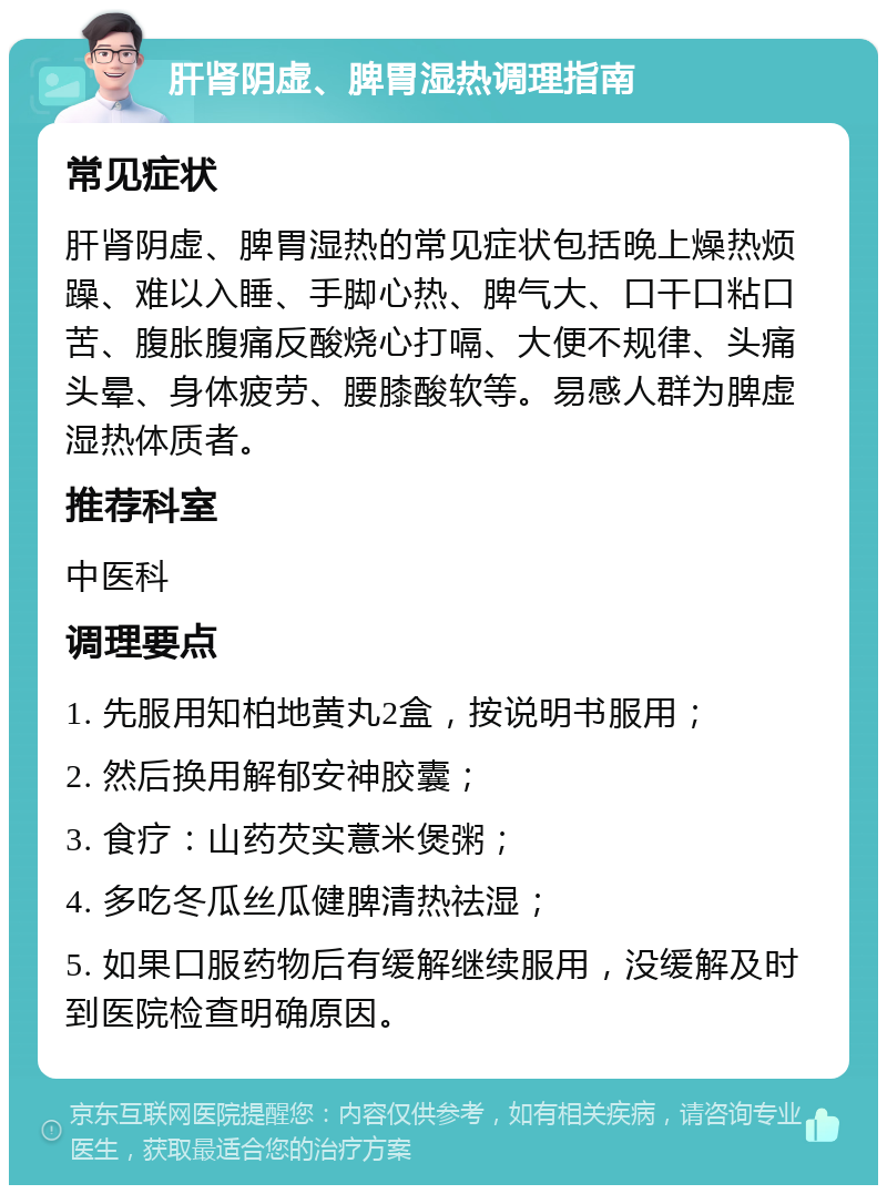 肝肾阴虚、脾胃湿热调理指南 常见症状 肝肾阴虚、脾胃湿热的常见症状包括晚上燥热烦躁、难以入睡、手脚心热、脾气大、口干口粘口苦、腹胀腹痛反酸烧心打嗝、大便不规律、头痛头晕、身体疲劳、腰膝酸软等。易感人群为脾虚湿热体质者。 推荐科室 中医科 调理要点 1. 先服用知柏地黄丸2盒，按说明书服用； 2. 然后换用解郁安神胶囊； 3. 食疗：山药芡实薏米煲粥； 4. 多吃冬瓜丝瓜健脾清热祛湿； 5. 如果口服药物后有缓解继续服用，没缓解及时到医院检查明确原因。