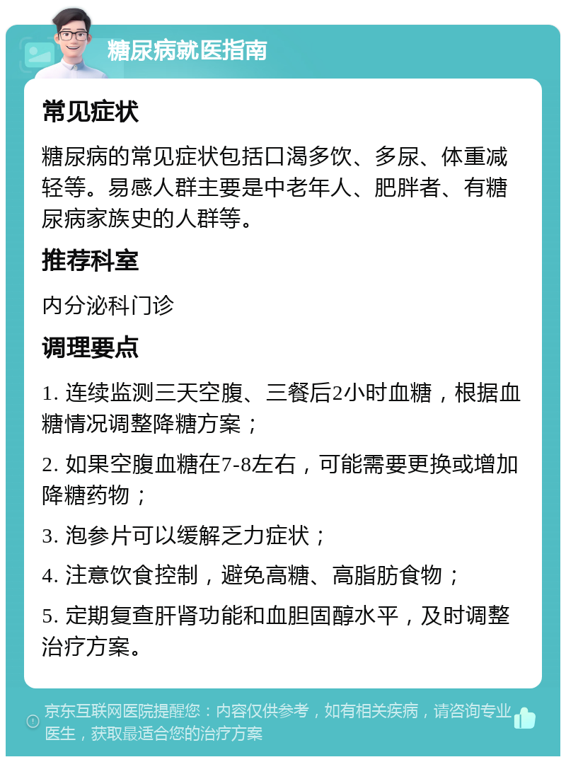 糖尿病就医指南 常见症状 糖尿病的常见症状包括口渴多饮、多尿、体重减轻等。易感人群主要是中老年人、肥胖者、有糖尿病家族史的人群等。 推荐科室 内分泌科门诊 调理要点 1. 连续监测三天空腹、三餐后2小时血糖，根据血糖情况调整降糖方案； 2. 如果空腹血糖在7-8左右，可能需要更换或增加降糖药物； 3. 泡参片可以缓解乏力症状； 4. 注意饮食控制，避免高糖、高脂肪食物； 5. 定期复查肝肾功能和血胆固醇水平，及时调整治疗方案。