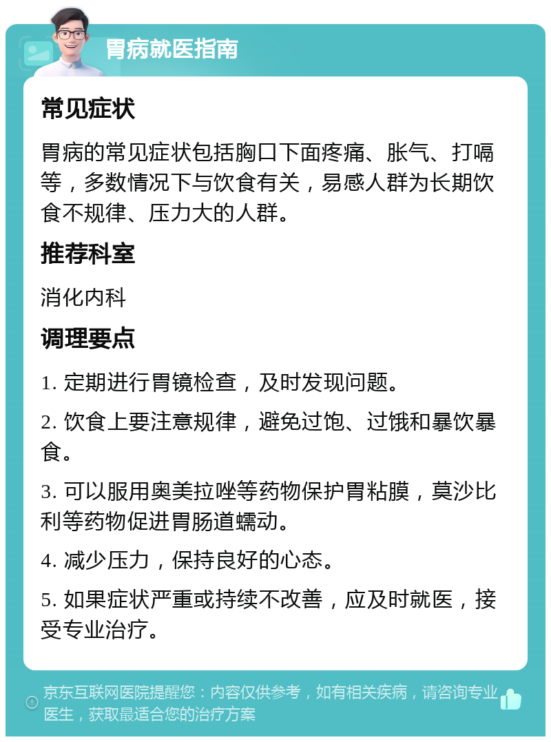 胃病就医指南 常见症状 胃病的常见症状包括胸口下面疼痛、胀气、打嗝等，多数情况下与饮食有关，易感人群为长期饮食不规律、压力大的人群。 推荐科室 消化内科 调理要点 1. 定期进行胃镜检查，及时发现问题。 2. 饮食上要注意规律，避免过饱、过饿和暴饮暴食。 3. 可以服用奥美拉唑等药物保护胃粘膜，莫沙比利等药物促进胃肠道蠕动。 4. 减少压力，保持良好的心态。 5. 如果症状严重或持续不改善，应及时就医，接受专业治疗。