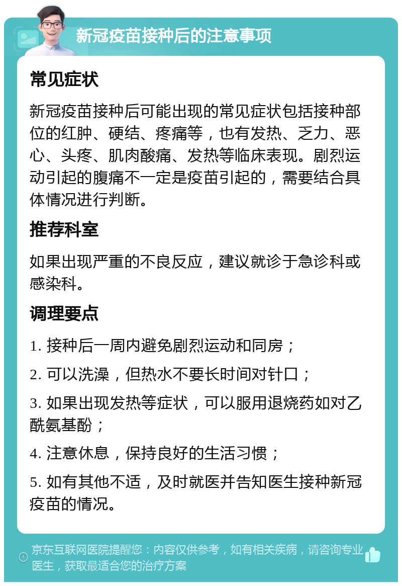 新冠疫苗接种后的注意事项 常见症状 新冠疫苗接种后可能出现的常见症状包括接种部位的红肿、硬结、疼痛等，也有发热、乏力、恶心、头疼、肌肉酸痛、发热等临床表现。剧烈运动引起的腹痛不一定是疫苗引起的，需要结合具体情况进行判断。 推荐科室 如果出现严重的不良反应，建议就诊于急诊科或感染科。 调理要点 1. 接种后一周内避免剧烈运动和同房； 2. 可以洗澡，但热水不要长时间对针口； 3. 如果出现发热等症状，可以服用退烧药如对乙酰氨基酚； 4. 注意休息，保持良好的生活习惯； 5. 如有其他不适，及时就医并告知医生接种新冠疫苗的情况。