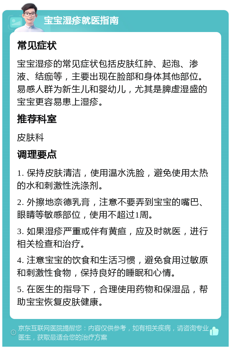 宝宝湿疹就医指南 常见症状 宝宝湿疹的常见症状包括皮肤红肿、起泡、渗液、结痂等，主要出现在脸部和身体其他部位。易感人群为新生儿和婴幼儿，尤其是脾虚湿盛的宝宝更容易患上湿疹。 推荐科室 皮肤科 调理要点 1. 保持皮肤清洁，使用温水洗脸，避免使用太热的水和刺激性洗涤剂。 2. 外擦地奈德乳膏，注意不要弄到宝宝的嘴巴、眼睛等敏感部位，使用不超过1周。 3. 如果湿疹严重或伴有黄疸，应及时就医，进行相关检查和治疗。 4. 注意宝宝的饮食和生活习惯，避免食用过敏原和刺激性食物，保持良好的睡眠和心情。 5. 在医生的指导下，合理使用药物和保湿品，帮助宝宝恢复皮肤健康。