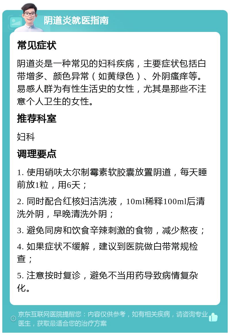 阴道炎就医指南 常见症状 阴道炎是一种常见的妇科疾病，主要症状包括白带增多、颜色异常（如黄绿色）、外阴瘙痒等。易感人群为有性生活史的女性，尤其是那些不注意个人卫生的女性。 推荐科室 妇科 调理要点 1. 使用硝呋太尔制霉素软胶囊放置阴道，每天睡前放1粒，用6天； 2. 同时配合红核妇洁洗液，10ml稀释100ml后清洗外阴，早晚清洗外阴； 3. 避免同房和饮食辛辣刺激的食物，减少熬夜； 4. 如果症状不缓解，建议到医院做白带常规检查； 5. 注意按时复诊，避免不当用药导致病情复杂化。