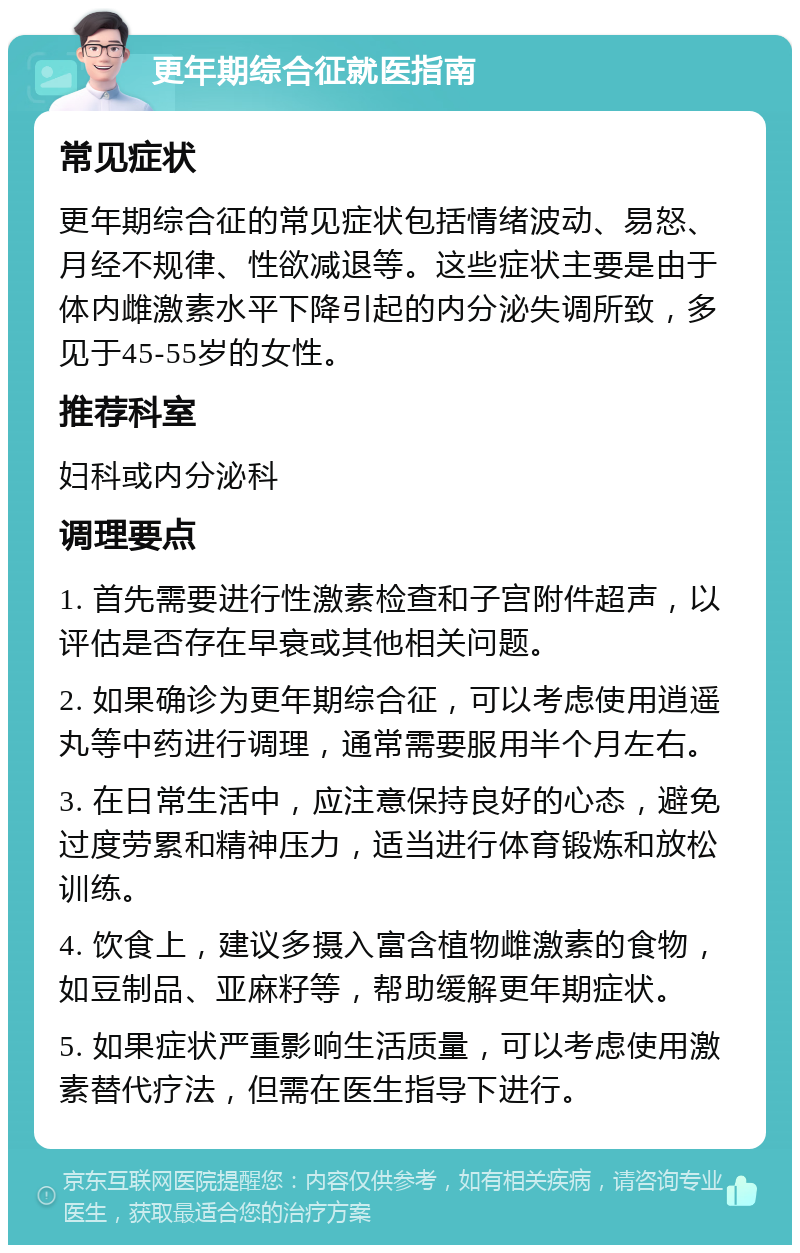 更年期综合征就医指南 常见症状 更年期综合征的常见症状包括情绪波动、易怒、月经不规律、性欲减退等。这些症状主要是由于体内雌激素水平下降引起的内分泌失调所致，多见于45-55岁的女性。 推荐科室 妇科或内分泌科 调理要点 1. 首先需要进行性激素检查和子宫附件超声，以评估是否存在早衰或其他相关问题。 2. 如果确诊为更年期综合征，可以考虑使用逍遥丸等中药进行调理，通常需要服用半个月左右。 3. 在日常生活中，应注意保持良好的心态，避免过度劳累和精神压力，适当进行体育锻炼和放松训练。 4. 饮食上，建议多摄入富含植物雌激素的食物，如豆制品、亚麻籽等，帮助缓解更年期症状。 5. 如果症状严重影响生活质量，可以考虑使用激素替代疗法，但需在医生指导下进行。