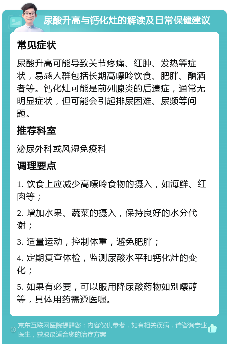 尿酸升高与钙化灶的解读及日常保健建议 常见症状 尿酸升高可能导致关节疼痛、红肿、发热等症状，易感人群包括长期高嘌呤饮食、肥胖、酗酒者等。钙化灶可能是前列腺炎的后遗症，通常无明显症状，但可能会引起排尿困难、尿频等问题。 推荐科室 泌尿外科或风湿免疫科 调理要点 1. 饮食上应减少高嘌呤食物的摄入，如海鲜、红肉等； 2. 增加水果、蔬菜的摄入，保持良好的水分代谢； 3. 适量运动，控制体重，避免肥胖； 4. 定期复查体检，监测尿酸水平和钙化灶的变化； 5. 如果有必要，可以服用降尿酸药物如别嘌醇等，具体用药需遵医嘱。