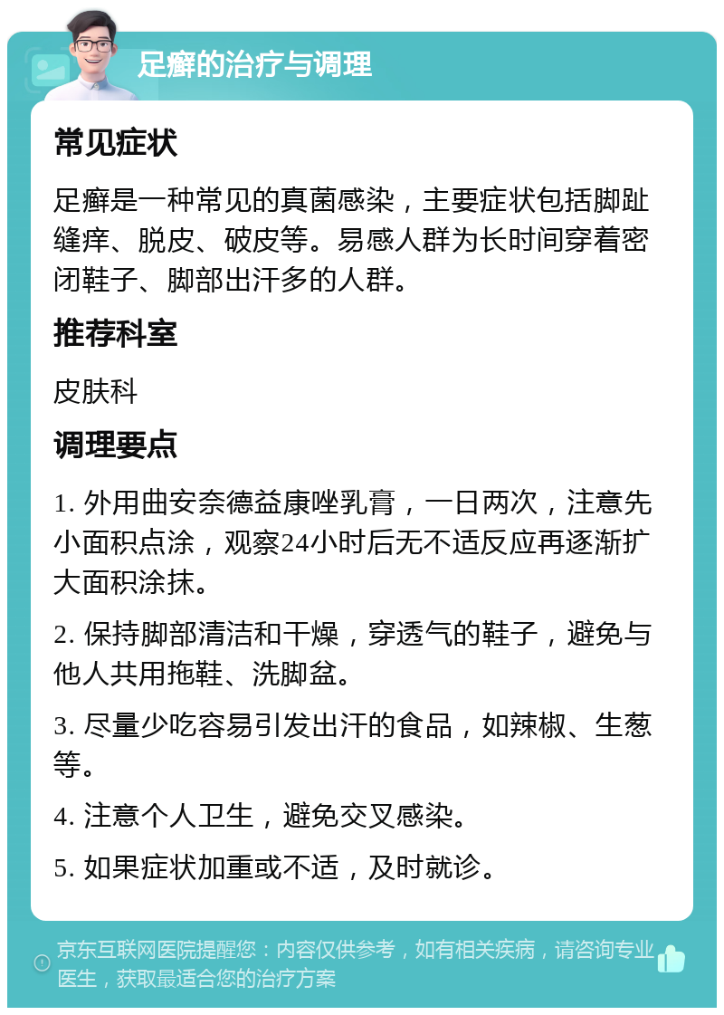 足癣的治疗与调理 常见症状 足癣是一种常见的真菌感染，主要症状包括脚趾缝痒、脱皮、破皮等。易感人群为长时间穿着密闭鞋子、脚部出汗多的人群。 推荐科室 皮肤科 调理要点 1. 外用曲安奈德益康唑乳膏，一日两次，注意先小面积点涂，观察24小时后无不适反应再逐渐扩大面积涂抹。 2. 保持脚部清洁和干燥，穿透气的鞋子，避免与他人共用拖鞋、洗脚盆。 3. 尽量少吃容易引发出汗的食品，如辣椒、生葱等。 4. 注意个人卫生，避免交叉感染。 5. 如果症状加重或不适，及时就诊。