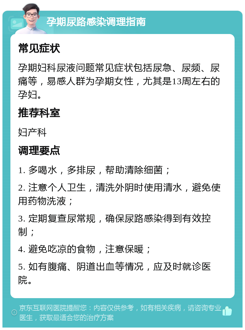 孕期尿路感染调理指南 常见症状 孕期妇科尿液问题常见症状包括尿急、尿频、尿痛等，易感人群为孕期女性，尤其是13周左右的孕妇。 推荐科室 妇产科 调理要点 1. 多喝水，多排尿，帮助清除细菌； 2. 注意个人卫生，清洗外阴时使用清水，避免使用药物洗液； 3. 定期复查尿常规，确保尿路感染得到有效控制； 4. 避免吃凉的食物，注意保暖； 5. 如有腹痛、阴道出血等情况，应及时就诊医院。